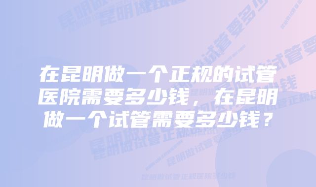 在昆明做一个正规的试管医院需要多少钱，在昆明做一个试管需要多少钱？