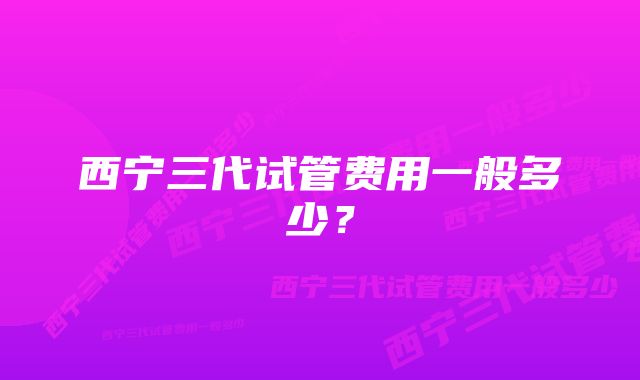 西宁三代试管费用一般多少？