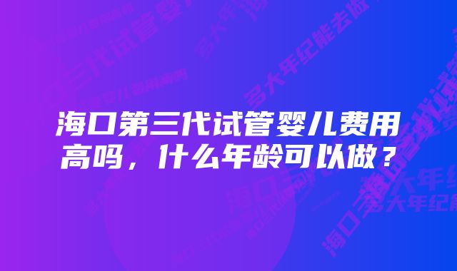 海口第三代试管婴儿费用高吗，什么年龄可以做？