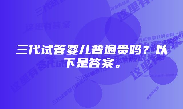 三代试管婴儿普遍贵吗？以下是答案。