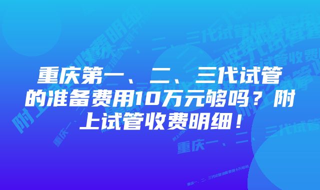 重庆第一、二、三代试管的准备费用10万元够吗？附上试管收费明细！