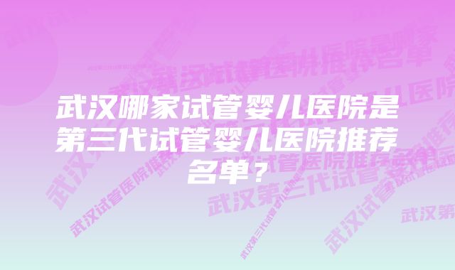 武汉哪家试管婴儿医院是第三代试管婴儿医院推荐名单？