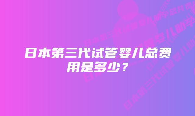 日本第三代试管婴儿总费用是多少？