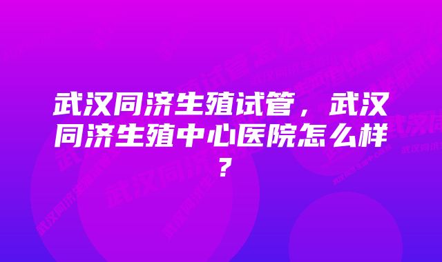 武汉同济生殖试管，武汉同济生殖中心医院怎么样？