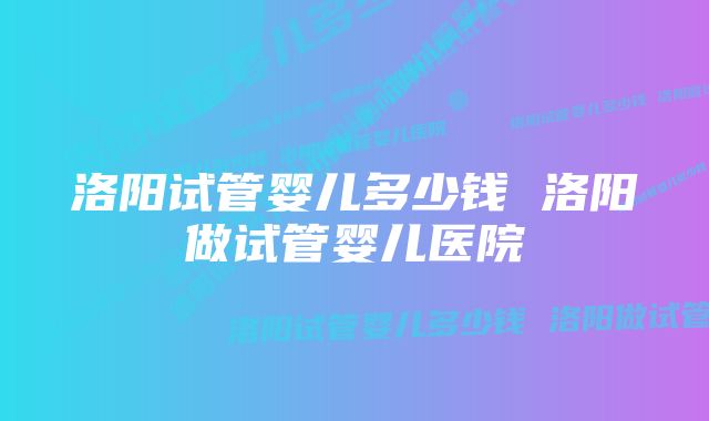 洛阳试管婴儿多少钱 洛阳做试管婴儿医院