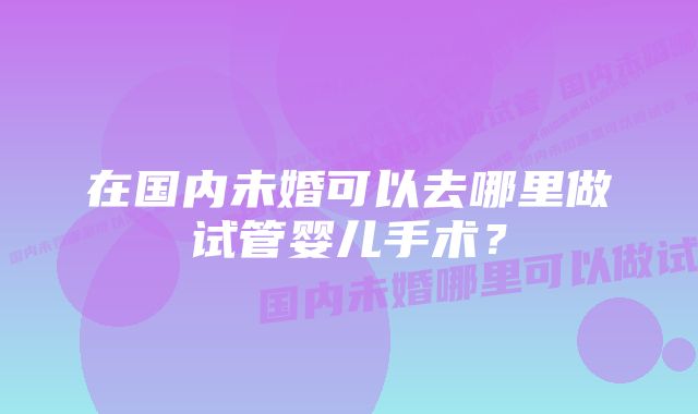 在国内未婚可以去哪里做试管婴儿手术？