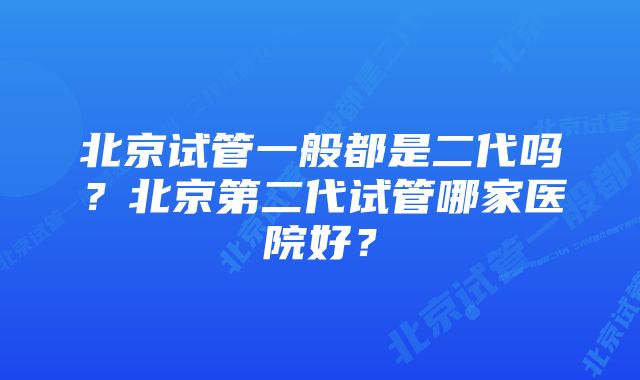 北京试管一般都是二代吗？北京第二代试管哪家医院好？