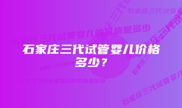 石家庄三代试管婴儿价格多少？