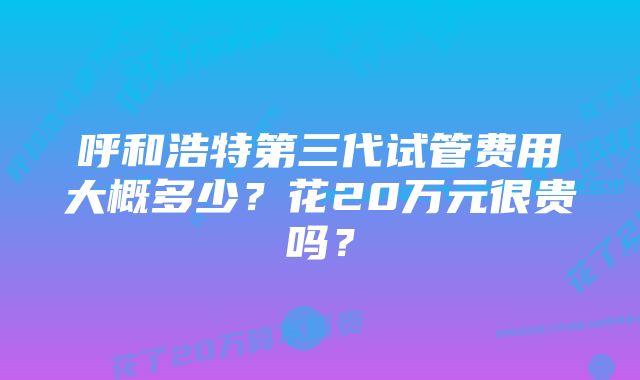 呼和浩特第三代试管费用大概多少？花20万元很贵吗？