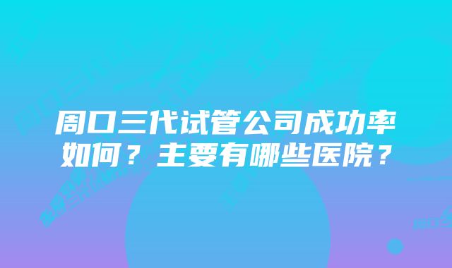 周口三代试管公司成功率如何？主要有哪些医院？