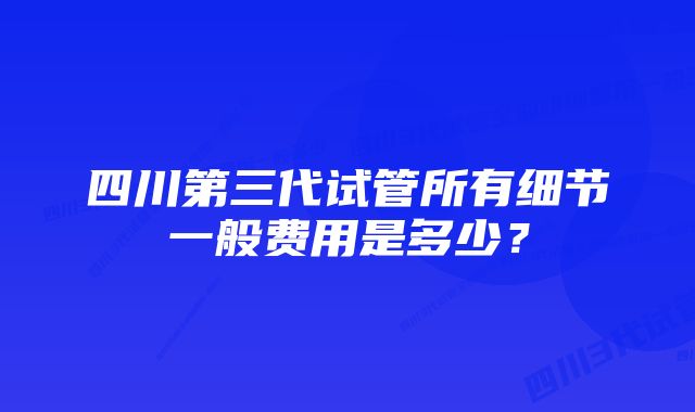 四川第三代试管所有细节一般费用是多少？