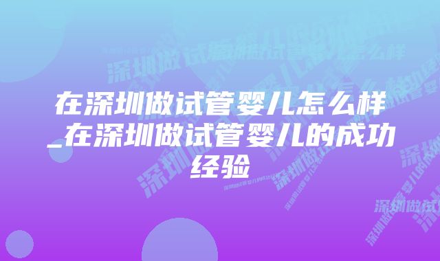 在深圳做试管婴儿怎么样_在深圳做试管婴儿的成功经验