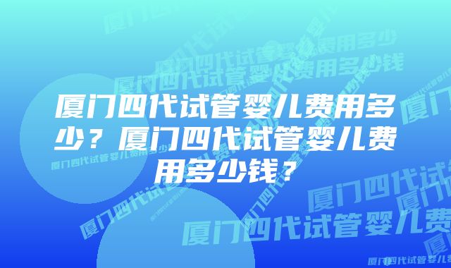 厦门四代试管婴儿费用多少？厦门四代试管婴儿费用多少钱？