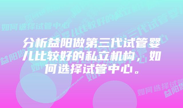 分析益阳做第三代试管婴儿比较好的私立机构，如何选择试管中心。