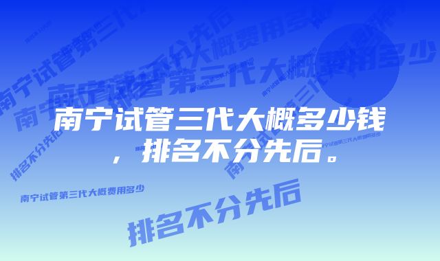 南宁试管三代大概多少钱，排名不分先后。