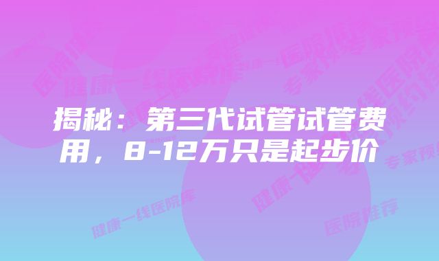 揭秘：第三代试管试管费用，8-12万只是起步价