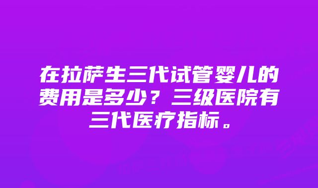 在拉萨生三代试管婴儿的费用是多少？三级医院有三代医疗指标。