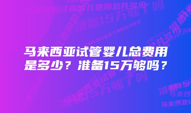 马来西亚试管婴儿总费用是多少？准备15万够吗？