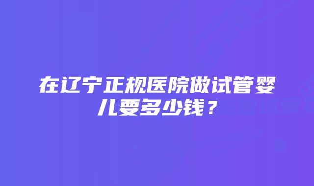 在辽宁正规医院做试管婴儿要多少钱？