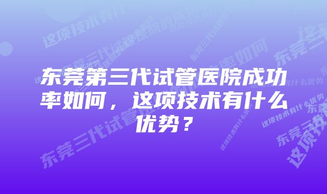 东莞第三代试管医院成功率如何，这项技术有什么优势？