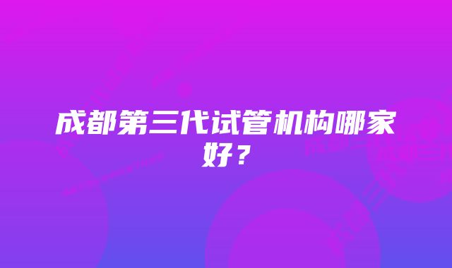 成都第三代试管机构哪家好？