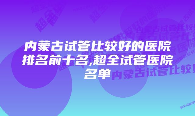 内蒙古试管比较好的医院排名前十名,超全试管医院名单