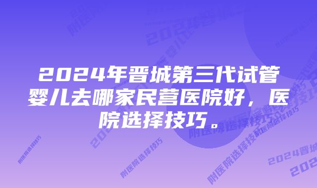 2024年晋城第三代试管婴儿去哪家民营医院好，医院选择技巧。