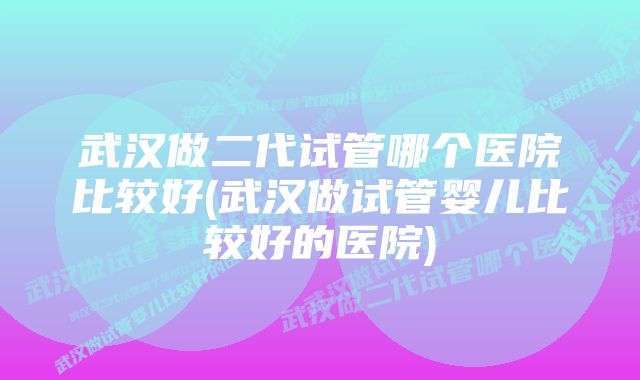 武汉做二代试管哪个医院比较好(武汉做试管婴儿比较好的医院)