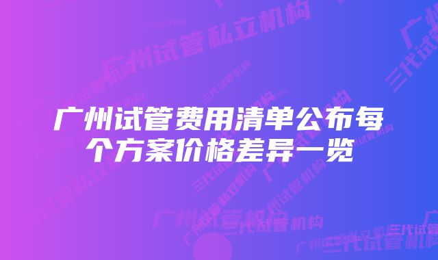 广州试管费用清单公布每个方案价格差异一览