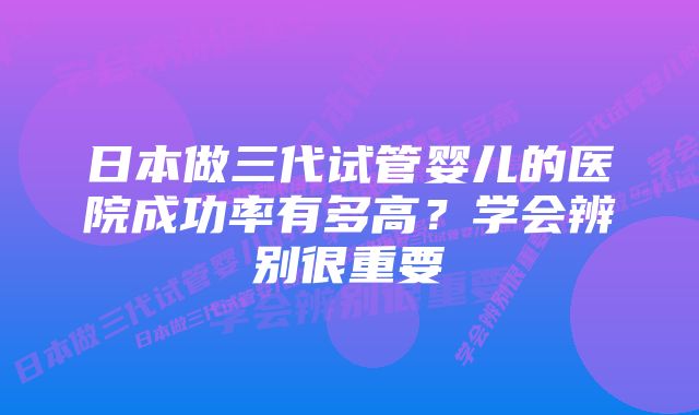 日本做三代试管婴儿的医院成功率有多高？学会辨别很重要