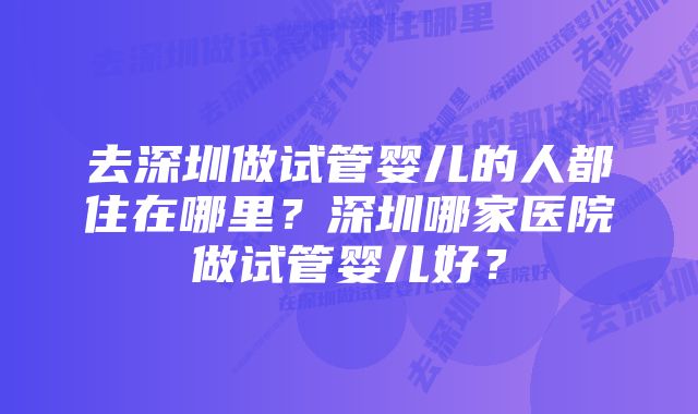 去深圳做试管婴儿的人都住在哪里？深圳哪家医院做试管婴儿好？