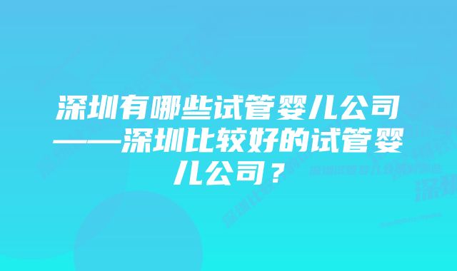 深圳有哪些试管婴儿公司——深圳比较好的试管婴儿公司？