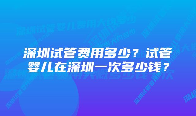 深圳试管费用多少？试管婴儿在深圳一次多少钱？