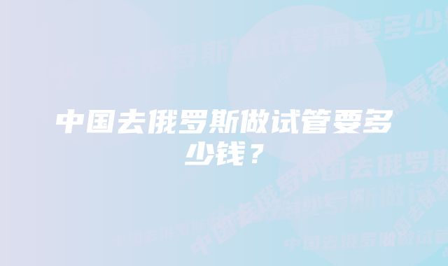 中国去俄罗斯做试管要多少钱？