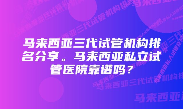 马来西亚三代试管机构排名分享。马来西亚私立试管医院靠谱吗？