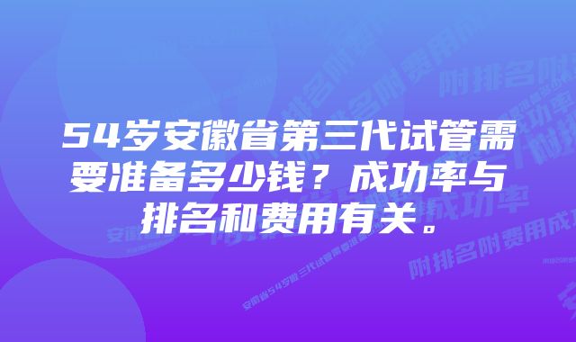 54岁安徽省第三代试管需要准备多少钱？成功率与排名和费用有关。