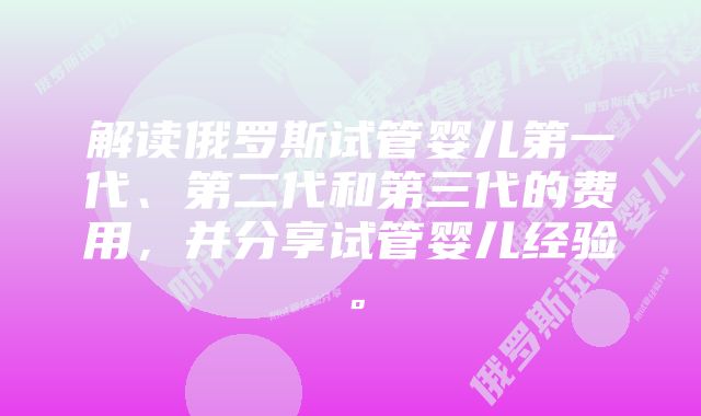 解读俄罗斯试管婴儿第一代、第二代和第三代的费用，并分享试管婴儿经验。