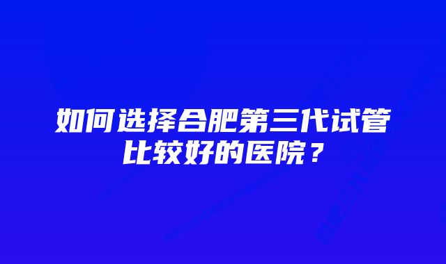 如何选择合肥第三代试管比较好的医院？