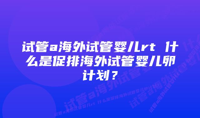 试管a海外试管婴儿rt 什么是促排海外试管婴儿卵计划？