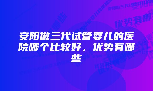 安阳做三代试管婴儿的医院哪个比较好，优势有哪些