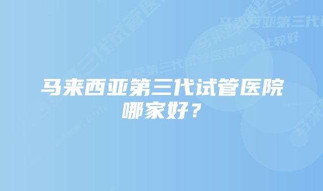 马来西亚第三代试管医院哪家好？