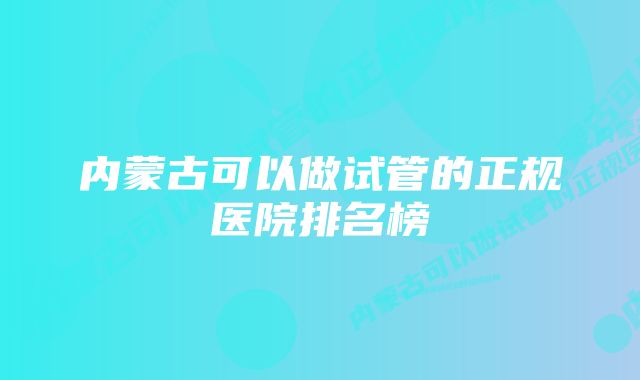 内蒙古可以做试管的正规医院排名榜