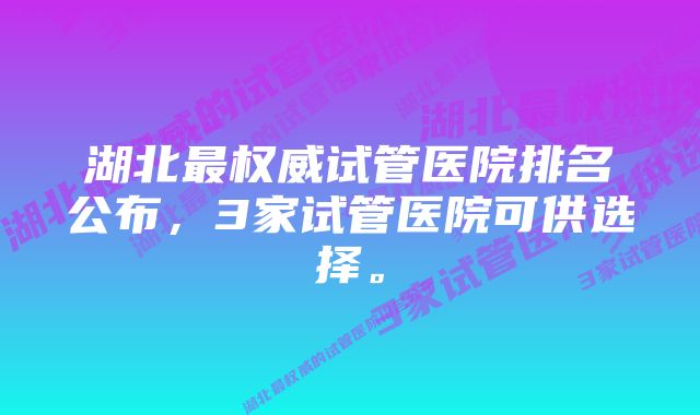 湖北最权威试管医院排名公布，3家试管医院可供选择。