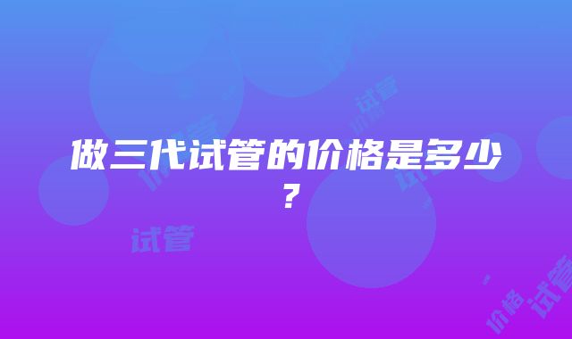 做三代试管的价格是多少？