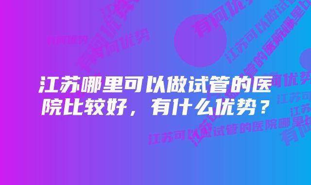 江苏哪里可以做试管的医院比较好，有什么优势？