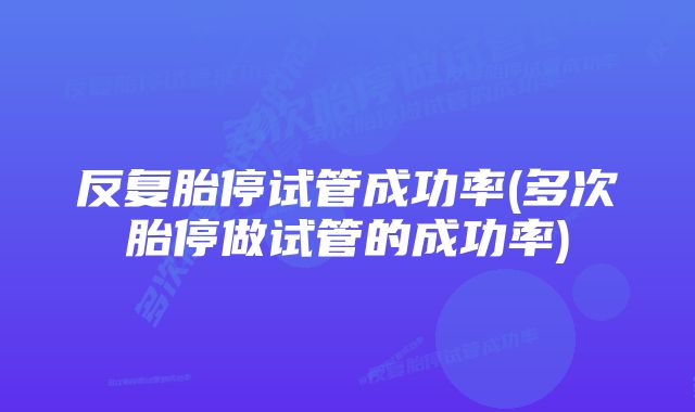 反复胎停试管成功率(多次胎停做试管的成功率)