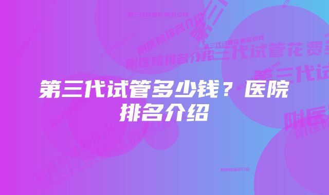 第三代试管多少钱？医院排名介绍