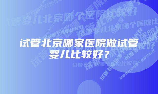 试管北京哪家医院做试管婴儿比较好？