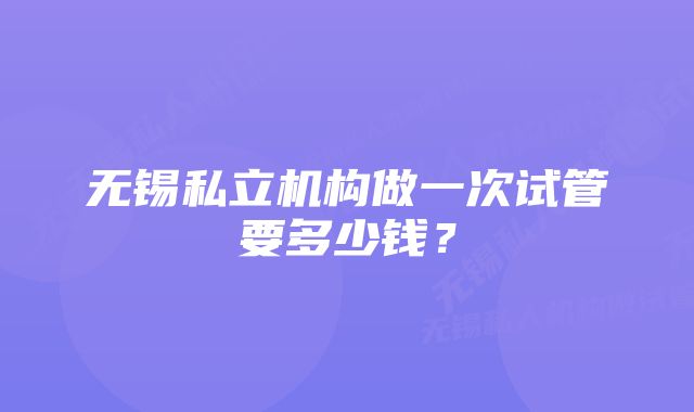 无锡私立机构做一次试管要多少钱？