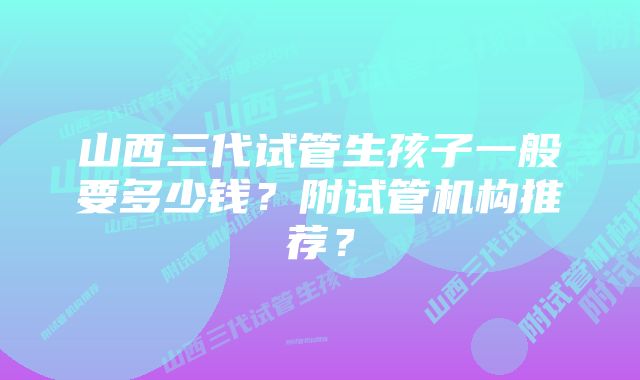 山西三代试管生孩子一般要多少钱？附试管机构推荐？